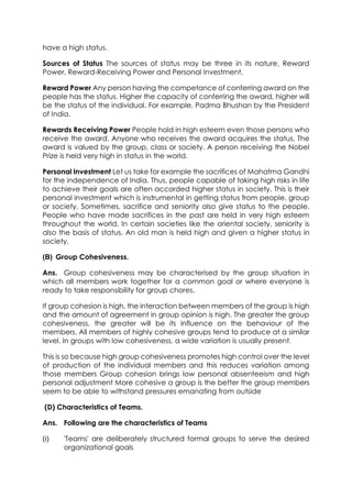 have a high status.
Sources of Status The sources of status may be three in its nature, Reward
Power, Reward-Receiving Power and Personal Investment.
Reward Power Any person having the competance of conferring award on the
people has the status. Higher the capacity of conferring the award, higher will
be the status of the individual. For example, Padma Bhushan by the President
of India.
Rewards Receiving Power People hold in high esteem even those persons who
receive the award. Anyone who receives the award acquires the status. The
award is valued by the group, class or society. A person receiving the Nobel
Prize is held very high in status in the world.
Personal Investment Let us take for example the sacrifices of Mahatma Gandhi
for the independence of India. Thus, people capable of taking high risks in life
to achieve their goals are often accorded higher status in society. This is their
personal investment which is instrumental in getting status from people, group
or society. Sometimes, sacrifice and seniority also give status to the people.
People who have made sacrifices in the past are held in very high esteem
throughout the world. In certain societies like the oriental society, seniority is
also the basis of status. An old man is held high and given a higher status in
society.
(B) Group Cohesiveness.
Ans. Group cohesiveness may be characterised by the group situation in
which all members work together for a common goal or where everyone is
ready to take responsibility for group chores.
If group cohesion is high, the interaction between members of the group is high
and the amount of agreement in group opinion is high. The greater the group
cohesiveness, the greater will be its influence on the behaviour of the
members. All members of highly cohesive groups tend to produce at a similar
level. In groups with low cohesiveness, a wide variation is usually present.
This is so because high group cohesiveness promotes high control over the level
of production of the individual members and this reduces variation among
those members Group cohesion brings low personal absenteeism and high
personal adjustment More cohesive a group is the better the group members
seem to be able to withstand pressures emanating from outside
(D) Characteristics of Teams.
Ans. Following are the characteristics of Teams
(i)

'Teams' are deliberately structured formal groups to serve the desired
organizational goals

 