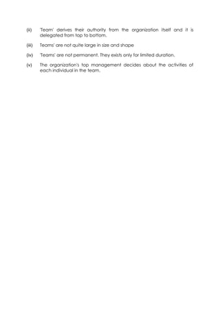 (ii)

'Team' derives their authority from the organization itself and it is
delegated from top to bottom.

(iii)

Teams' are not quite large in size and shape

(iv)

'Teams' are not permanent. They exists only for limited duration.

(v)

The organization's top management decides about the activities of
each individual in the team.

 