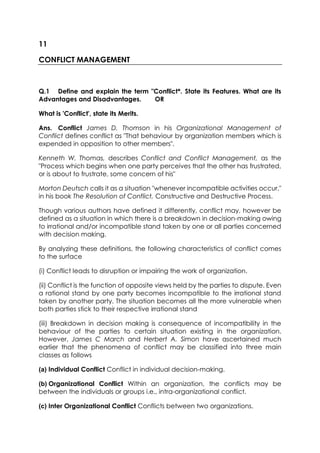 11
CONFLICT MANAGEMENT

Q.1 Define and explain the term "Conflict*. State its Features. What are its
Advantages and Disadvantages.
OR
What is 'Conflict', state its Merits.
Ans. Conflict James D. Thomson in his Organizational Management of
Conflict defines conflict as "That behaviour by organization members which is
expended in opposition to other members".
Kenneth W. Thomas, describes Conflict and Conflict Management, as the
"Process which begins when one party perceives that the other has frustrated,
or is about to frustrate, some concern of his"
Morton Deutsch calls it as a situation "whenever incompatible activities occur,"
in his book The Resolution of Conflict, Constructive and Destructive Process.
Though various authors have defined it differently, conflict may, however be
defined as a situation in which there is a breakdown in decision-making owing
to irrational and/or incompatible stand taken by one or all parties concerned
with decision making.
By analyzing these definitions, the following characteristics of conflict comes
to the surface
(i) Conflict leads to disruption or impairing the work of organization.
(ii) Conflict is the function of opposite views held by the parties to dispute. Even
a rational stand by one party becomes incompatible to the irrational stand
taken by another party. The situation becomes all the more vulnerable when
both parties stick to their respective irrational stand
(iii) Breakdown in decision making is consequence of incompatibility in the
behaviour of the parties to certain situation existing in the organization.
However, James C March and Herbert A. Simon have ascertained much
earlier that the phenomena of conflict may be classified into three main
classes as follows
(a) Individual Conflict Conflict in individual decision-making.
(b) Organizational Conflict Within an organization, the conflicts may be
between the individuals or groups i.e., intra-organizational conflict.
(c) Inter Organizational Conflict Conflicts between two organizations.

 