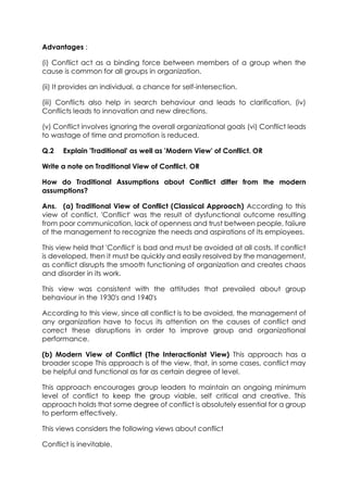 Advantages ;
(i) Conflict act as a binding force between members of a group when the
cause is common for all groups in organization.
(ii) It provides an individual, a chance for self-intersection.
(iii) Conflicts also help in search behaviour and leads to clarification, (iv)
Conflicts leads to innovation and new directions.
(v) Conflict involves ignoring the overall organizational goals (vi) Conflict leads
to wastage of time and promotion is reduced.
Q.2

Explain 'Traditional' as well as 'Modern View' of Conflict. OR

Write a note on Traditional View of Conflict. OR
How do Traditional Assumptions about Conflict differ from the modern
assumptions?
Ans. (a) Traditional View of Conflict (Classical Approach) According to this
view of conflict, 'Conflict' was the result of dysfunctional outcome resulting
from poor communication, lack of openness and trust between people, faiiure
of the management to recognize the needs and aspirations of its empioyees.
This view held that 'Conflict' is bad and must be avoided at all costs. If conflict
is developed, then it must be quickly and easily resolved by the management,
as conflict disrupts the smooth functioning of organization and creates chaos
and disorder in its work.
This view was consistent with the attitudes that prevailed about group
behaviour in the 1930's and 1940's
According to this view, since all conflict is to be avoided, the management of
any organization have to focus its attention on the causes of conflict and
correct these disruptions in order to improve group and organizational
performance.
(b) Modern View of Conflict (The Interactionist View) This approach has a
broader scope This approach is of the view, that, in some cases, conflict may
be helpful and functional as far as certain degree of level.
This approach encourages group leaders to maintain an ongoing minimum
level of conflict to keep the group viable, self critical and creative. This
approach holds that some degree of conflict is absolutely essential for a group
to perform effectively.
This views considers the following views about conflict
Conflict is inevitable.

 
