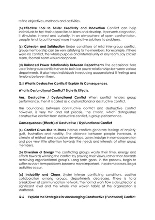 refine objectives, methods and activities.
(b) Effective Tool to Foster Creativity and Innovation Conflict can help
individuals to test their capacities to learn and develop. It prevents stagnation,
it stimulates interest and curiosity. In an atmosphere of open confrontation,
people tend to put forward more imaginative solutions to problems.
(c) Cohesion and Satisfaction Under conditions of mild inter-group conflict,
group membership can be very satisfying to the members. For example, if there
were no conflict, the whole purpose and internal unity of any team, say cricket
team, football team would disappear.
(d) Balanced Power Relationship Between Departments The occasional flare
up of intergroup conflict serves to bai< ice power relationships between various
departments. It also helps individuals in reducing accumulated ill feelings and
tensions between them.
Q.5 What is Destructive Conflict? Explain its Consequences.
What is Dysfunctional Conflict? State its Effects.
Ans. Destructive / Dysfunctional Conflict When conflict hinders group
performance, then it is called as a dysfunctional or destructive conflict.
The boundaries between constructive conflict and destructive conflict
however, is very thin and not precise. The criteria, which distinguishes
constructive conflict from destructive conflict, is group performance.
Consequences (Effects) of Destructive / Dysfunctional Conflict
(a) Conflict Gives Rise to Stress Intense conflicts generate feelings of anxiety,
guilt, frustration and hostility. The distance between people increases. A
climate of mistrust and suspicion develops. Losers indulge in non-cooperation
and pay very little attention towards the needs and interests of other group
members.
(b) Diversion of Energy The conflicting groups waste their time, energy and
efforts towards winning the conflict by proving their views, rather than towards
achieving organizational group's. Long term goals, in the process, begin to
suffer as short-term problems become more important. In extreme cases, illegal
activities occur.
(c) Instability and Chaos Under intense conflicting conditions, positive
collaboration among groups, departments decreases. There is total
breakdown of communication network. The normal work flow is disrupted on a
significant level and the whole inter woven fabric of the organization is
shattered.
Q.6

Explain the Strategies for encouraging Constructive (Functional) Conflict.

 
