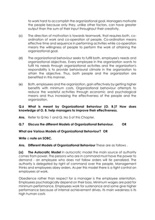 to work hard to accomplish the organizational goal. Managers motivate
the people because only they, unlike other factors, can have greater
output than the sum of their input throughout their creativity.
(c)

The direction of motivation is towards teamwork, that requires both, coordination of work and co-operation of people. Co-ordination means
effective time and sequence in performing activities while co-operation
means the willingness of people to perform the work of attaining the
organizational goal.

(d)

The organizational behaviour seeks to fulfill both, employee's needs and
organizational objectives. Every employee in the organization wants to
fulfil his needs through organizational activities and the organization's
responsibility is to provide behavioural climate in the organization to
attain the objective. Thus, both people and the organization are
benefited in this manner.

(e)

Both, employees and the organization, gain effectively by getting higher
benefits with minimum costs. Organizational behaviour attempts to
reduce the wasteful activities through economic and psychological
means and thus increasing the effectiveness of the people and the
organization.

Q.6 What is meant by Organizational Behaviour (O. B.)? How does
knowledge of O. B. help managers to improve their effectiveness.
Ans. Refer to Q No 1 and Q. No 5 of this Chapter.
Q.7

Discuss the different Models of Organizational Behaviour.

OR

What are Various Models of Organizational Behaviour? OR
Write a note on SOBC.
Ans. Different Models of Organizational Behaviour These are as follows .
(a)
The Autocratic Model In autocratic model the main source of authority
comes from power. The persons who are in command must have the power to
demand - an employee who does not follow orders will tie penalized. The
authority is delegated by right of command over the people. Management
thinks and employees obey orders. As per this model there is a tight control on
employees at work.
Obedience rather than respect for a manager is the employee orientation.
Employees psychologically depend on their boss. Minimum wages are paid for
minimum performance. Employees work for sustenance and some give higher
performance because of internal achievement drives. Its main weakness is its
high human costs

 