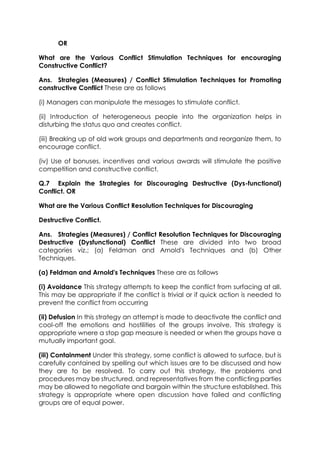 OR
What are the Various Conflict Stimulation Techniques for encouraging
Constructive Conflict?
Ans. Strategies (Measures) / Conflict Stimulation Techniques for Promoting
constructive Conflict These are as follows
(i) Managers can manipulate the messages to stimulate conflict.
(ii) Introduction of heterogeneous people into the organization helps in
disturbing the status quo and creates conflict.
(iii) Breaking up of old work groups and departments and reorganize them, to
encourage conflict.
(iv) Use of bonuses, incentives and various awards will stimulate the positive
competition and constructive conflict.
Q.7 Explain the Strategies for Discouraging Destructive (Dys-functional)
Conflict. OR
What are the Various Conflict Resolution Techniques for Discouraging
Destructive Conflict.
Ans. Strategies (Measures) / Conflict Resolution Techniques for Discouraging
Destructive (Dysfunctional) Conflict These are divided into two broad
categories viz.; (a) Feldman and Arnold's Techniques and (b) Other
Techniques.
(a) Feldman and Arnold's Techniques These are as follows
(i) Avoidance This strategy attempts to keep the conflict from surfacing at all.
This may be appropriate if the conflict is trivial or if quick action is needed to
prevent the conflict from occurring
(ii) Defusion In this strategy an attempt is made to deactivate the conflict and
cool-off the emotions and hostilities of the groups involve. This strategy is
appropriate wnere a stop gap measure is needed or when the groups have a
mutually important goal.
(iii) Containment Under this strategy, some conflict is allowed to surface, but is
carefully contained by spelling out which issues are to be discussed and how
they are to be resolved. To carry out this strategy, the problems and
procedures may be structured, and representatives from the conflicting parties
may be allowed to negotiate and bargain within the structure established. This
strategy is appropriate where open discussion have failed and conflicting
groups are of equal power.

 