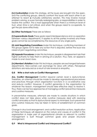 (iv) Confrontation Under this strategy, all the issues are brought into the open,
and the conflicting groups, directly confront the issues with each other in an
attempt to reach a mutually satisfactory solution. This may involve mutual
problem solving, or even formally redesigning jobs, or responsibilities in order to
resolve the conflict. This is most appropriate when there is a minimum level of
trust, when time is not critical, and when the groups need to co-operate, to
get the job done effectively.
(b) Other Techniques These are as follows
(i) Superordinate Goals These goals need interdependence and co-operation
between various departments. It applies to all the parties involved and these
goals cannot be accomplished by the resources of any single party.
(ii) Joint Negotiating Committees Under this technique, conflicting members of
the groups agree not to take any action that is disputed, before the issue was
raised at joint negotiating committee.
(iii) Appeals Procedures Under this technique, people in disagreement ask their
higher authority to help them in arriving at a solution. Thus, here, an appeal is
made to one's boss's boss.
(iv) Member's Rotation Under this technique, peoples are exchanged between
departments. New-comers can exchange his views with others. Perceptual
distortions are reduced as a result of role reversal or empathy.
Q.8

Write a short note on Conflict Management.

Ans, Conflict Management Conflict beyond certain level is dysfunctional.
Therefore, an attempt should be made to develop orgnaisational procedures
and practices through which organization functions in a co-ordinative way
and reduce conflict. However, if conflict generates in the organization for
whatever the reason, management should take effective steps to resolve it.
Thus, there can be two approaches of managing conflict preventive measures
and curative measures.
In preventative measures, attempts are made to create situations in which
conflict does not take place while curative measures deal with resolving
conflict amicably so that its dysfunctional aspect is minimized. Such preventive
and curative measures may be taken in terms of establishment of common
goals.
Change in structural arrangement, and conflict resolution actions. Application
of these techniques will depend on the nature and causes of conflict in the
organization A major part of organizational climate as relevant to conflict
management is built through common goals and proper structural
arrangement.
Q.9

What is Intrapersonal Conflict and Interpersonal Conflict?

 