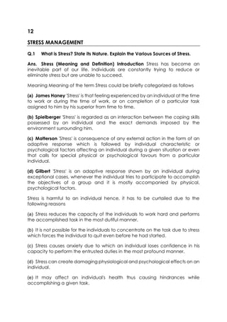 12
STRESS MANAGEMENT
Q.1

What is Stress? State its Nature. Explain the Various Sources of Stress.

Ans. Stress (Meaning and Definition) Introduction Stress has become an
inevitable part of our life. Individuals are constantly trying to reduce or
eliminate stress but are unable to succeed.
Meaning Meaning of the term Stress could be briefly categorized as follows
(a) James Haney 'Stress' is that feeling experienced by an individual at the time
to work or during the time of work, or on completion of a particular task
assigned to him by his superior from time to time.
(b) Spielberger 'Stress' is regarded as an interaction between the coping skills
possessed by an individual and the exact demands imposed by the
environment surrounding him.
(c) Matterson 'Stress' is consequence of any external action in the form of an
adaptive response which is followed by individual characteristic or
psychological factors affecting an individual during a given situation or even
that calls for special physical or psychological favours from a particular
individual.
(d) Gilbert 'Stress' is an adaptive response shown by an individual during
exceptional cases, whenever the individual tries to participate to accomplish
the objectives of a group and it is mostly accompanied by physical,
psychological factors.
Stress is harmful to an individual hence, it has to be curtailed due to the
following reasons
(a) Stress reduces the capacity of the individuals to work hard and performs
the accomplished task in the most dutiful manner.
(b) It is not possible for the individuals to concentrate on the task due to stress
which forces the individual to quit even before he had started.
(c) Stress causes anxiety due to which an individual loses confidence in his
capacity to perform the entrusted duties in the most profound manner.
(d) Stress can create damaging physiological and psychological effects on an
individual.
(e) It may affect an individual's health thus causing hindrances while
accomplishing a given task.

 