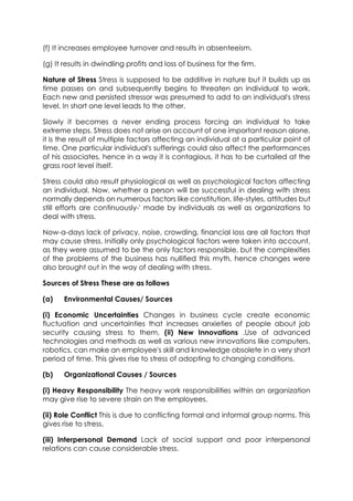 (f) It increases employee turnover and results in absenteeism.
(g) It results in dwindling profits and loss of business for the firm.
Nature of Stress Stress is supposed to be additive in nature but it builds up as
time passes on and subsequently begins to threaten an individual to work.
Each new and persisted stressor was presumed to add to an individual's stress
level. In short one level leads to the other.
Slowly it becomes a never ending process forcing an individual to take
extreme steps. Stress does not arise on account of one important reason alone,
it is the result of multiple factors affecting an individual at a particular point of
time. One particular individual's sufferings could also affect the performances
of his associates, hence in a way it is contagious, it has to be curtailed at the
grass root level itself.
Stress could also result physiological as well as psychological factors affecting
an individual. Now, whether a person will be successful in dealing with stress
normally depends on numerous factors like constitution, life-styles, attitudes but
still efforts are continuously-' made by individuals as well as organizations to
deal with stress.
Now-a-days lack of privacy, noise, crowding, financial loss are all factors that
may cause stress. Initially only psychological factors were taken into account,
as they were assumed to be the only factors responsible, but the complexities
of the problems of the business has nullified this myth, hence changes were
also brought out in the way of dealing with stress.
Sources of Stress These are as follows
(a)

Environmental Causes/ Sources

(i) Economic Uncertainties Changes in business cycle create economic
fluctuation and uncertainties that increases anxieties of people about job
security causing stress to them, (ii) New Innovations .Use of advanced
technologies and methods as well as various new innovations like computers,
robotics, can make an employee's skill and knowledge obsolete in a very short
period of time. This gives rise to stress of adopting to changing conditions.
(b)

Organizational Causes / Sources

(i) Heavy Responsibility The heavy work responsibilities within an organization
may give rise to severe strain on the employees.
(ii) Role Conflict This is due to conflicting formal and informal group norms. This
gives rise to stress.
(iii) Interpersonal Demand Lack of social support and poor interpersonal
relations can cause considerable stress.

 
