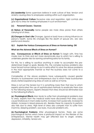(iv) Leadership Some supervisors believe in work culture of fear, tension and
anxiety causing stress to employees working within such organization.
(v) Organizational Culture Excessive rules and regulation, rigid controls also
give rise to stress for working employees in such environment.
(c)

Personal Causes / Sources

(i) Nature of Personality Some people are more stress prone than others
carrying lot of stress.
(ii) Changes in One's Life Changes, (good or bad) have a strong influence on
person's health. Some life changes like the death of spouse etc. are very
painful and stressful.
Q.2

Explain the Various Consequences of Stress on Human-being. OR

What are the Adverse Effects of Stress on Human?
Ans. Consequences or Effects of Stress on Human To begin with, time has
made man to think and act more dynamically due to which he is willing to
undertake greater risks for earning something extra for his family.
For this, he is willing to sacrifice anything in order to accomplish the predetermined target or goals. Besides this, the complex business problems also
have forced human beings to put in extra effort to solve the above problems
in the most appropriate manner so that the business does not come to a
standstill.
Complexities of the above problems have subsequently caused greater
tensions to businessmen and entrepreneurs due to which these businessmen
slowly started experiencing stress at work as well as at home.
Stress is not just the tension but it is something more than that due to which
experts advocated the use of sophisticated methods to eradicate them due
to the following reasons. Experts stressed that stress should be eliminated due
to the following ill effects.
(a) Physiological Effects Man tends to suffer from physiological problems due
to stress, experts from the medical world have discovered that stress could
cause hindrances in man's daily routine, increase man's pulse rate, increase his
Aldrein, increase in blood pressure etc. Besides these his capacity to perform
also falls due to stress. High level of stress also compels man to suffer from
insomnia, sleeping problem, sour-eyes, muscular problems etc.
(b) Psychological Problems After physiological factors, there are some
psychological factors which have a profound impact on the lifestyle of the
entrepreneurs. Mental health may get affected due to anger, anxiety,
depression, irritability, tension etc.

 
