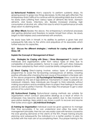 (c) Behavioural Problems Man's capacity to perform suddenly drops, his
grasping power to grasp new things decreases, his life style gets affected. The
entrepreneur finds it difficult to continue with his old eating habits due to which
he slowly starts suffering from various types of ailments like fever, stomach
ailments, viral fevers, infections, etc. Besides increased smoking, high
consumption of alcohol, etc. affect him due to which his performance at work
drops down to alarming levels.
(d) Other Effects Besides the above, the entrepreneur's emotional processes
start getting distorted and threatens to isolate himself from others. He slowly
begins to feel helpless and overwhelmed with emotions.
He slowly loses faith in himself, in his abilities to perform a given task and
subsequently falls orey to the whims and prejudices of his associates which
further reduces his capacities.
Q.3 Discuss the different strategies / methods for coping with problem of
Stress. OR
Explain the Concept of 'Management of Stress".
Ans. Strategies for Coping with Stress / Stress Management To begin with
individuals and organizations suffer from various types of stress due to
complexities of business problems, hence to cope with such stress measures
have been adopted by them which could be briefly categorised as follows
(i) Direct Coping Direct-coping involves various types of self-awareness
programmes to avoid the far-reaching consequences of distress. Creating
positive attitudes after checking the root cause of the problem is the basic aim
of the above programme. (ii) Psychological Techniques Stress could be also
be avoided by the aid of ego-defence mechanisms in order to preserve an
individual's interests. Here individuals are thought to think rationally without
making assumptions and by enabling them to project their feelings in the most
precise as well as perfect manner. This also helps the employer to get a clear
picture of his current status.
(iii) Dysfunctional Coping Dysfunctional coping methods are suitable for
organizations which conduct speculative dealings as a result of which it's
employees may become alcoholics, drug addicts due to risks involved in
speculative dealings. Here addicts are shown a path to recover and resume
their duties once again. (A) Individual Strategies
(i) Training for Organization Individual could be given guidance to manage
their time accurately. If he can understand and utilise the basic time
management principles, then he can very easily cope with tensions caused by
the ever growing demands of the clients of the firm. Proper training ensures
planning and subsequently the individual is in a better position to plan his
activities with the main aim of accomplishing them. Thus proper training in this

 