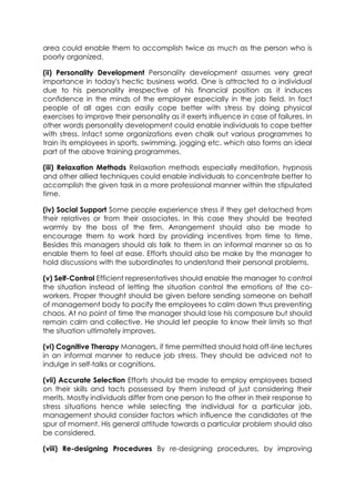 area could enable them to accomplish twice as much as the person who is
poorly organized.
(ii) Personality Development Personality development assumes very great
importance in today's hectic business world. One is attracted to a individual
due to his personality irrespective of his financial position as it induces
confidence in the minds of the employer especially in the job field. In fact
people of all ages can easily cope better with stress by doing physical
exercises to improve their personality as it exerts influence in case of failures. In
other words personality development could enable individuals to cope better
with stress. Infact some organizations even chalk out various programmes to
train its employees in sports, swimming, jogging etc. which also forms an ideal
part of the above training programmes.
(iii) Relaxation Methods Relaxation methods especially meditation, hypnosis
and other allied techniques could enable individuals to concentrate better to
accomplish the given task in a more professional manner within the stipulated
time.
(iv) Social Support Some people experience stress if they get detached from
their relatives or from their associates. In this case they should be treated
warmly by the boss of the firm. Arrangement should also be made to
encourage them to work hard by providing incentives from time to time.
Besides this managers should als talk to them in an informal manner so as to
enable them to feel at ease. Efforts should also be make by the manager to
hold discussions with the subordinates to understand their personal problems.
(v) Self-Control Efficient representatives should enable the manager to control
the situation instead of letting the situation control the emotions of the coworkers. Proper thought should be given before sending someone on behalf
of management body to pacify the employees to calm down thus preventing
chaos. At no point of time the manager should lose his composure but should
remain calm and collective. He should let people to know their limits so that
the situation ultimately improves.
(vi) Cognitive Therapy Managers, if time permitted should hold off-line lectures
in an informal manner to reduce job stress. They should be adviced not to
indulge in self-talks or cognitions.
(vii) Accurate Selection Efforts should be made to employ employees based
on their skills and tacts possessed by them instead of just considering their
merits. Mostly individuals differ from one person to the other in their response to
stress situations hence while selecting the individual for a particular job,
management should consider factors which influence the candidates at the
spur of moment. His general attitude towards a particular problem should also
be considered.
(viii) Re-designing Procedures By re-designing procedures, by improving

 