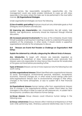 content factors, like responsibility recognition, opportunities etc. the
management could very easily enable individuals to cope up with stress
especially in the areas where the tasks are to be performed in the most skilful
manner. (B) Organizational Strategies
Under organizational strategies we have the following
(i) Use of realistic goal setting Employer should set only attainable goals so that
ambiguity and frustrations are reduced.
(ii) Improving job characteristics Job characteristics like skill variety, task
identity, task significance, autonomy should be improved through informal
discussions.
(iii) Increased personal involvements The boss at the enterprise should make
himself available at all important meetings in order to understand the personal
problems of the employees. In other words, it should create a supportive
organizational climate for the employees to discuss.
Q.4 "Stressors are Events that Threaten or Challenge an Organization's Well
being".
Explain the statement by critically categouring the different kinds of stressors.
Ans. Introduction To begin with stressors are basically regarded as
antecedents or forefathers of stress. Some-experts even advocate that
stressors were only responsible for stress hence they should be first eradicated
at the grass root level before proceeding further.
Types of Stressors Stressors can be of many types but only the following four are
worth noting
(a) Extra-organizational stressors Gilbert identified extra organizational stressors
as social, technological, environmental personal, relaxation, recreational,
economic, financial changes etc. In other words human beings suffer from
extra-organizational stressors due to environmental changes in their office,
changes in the home atmosphere, or due to sudden fall in their financial
position.
(b) Organizational stressors Human beings suffer from organizational stressors
due to change in the organizational policies, sudden stand taken by their
managers in the office in order to cope up with pressures etc. A sudden fall in
the economic conditions also influence human beings.
(c) Group stressors Group stressors could influence human beings in the
following ways
(i) Group cohesiveness Group stressors affect individual entrepreneurs at their
work while performing tasks. Straineous personal relationships due to lack of

 