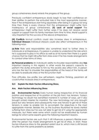 group cohesiveness slowly retards the progress of the group.
Previously confident entrepreneurs slowly begin to lose their confidence on
their abilities to perform the entrusted task in the most appropriate manner.
Now if the entrepreneurs start living separately after being in a group for long
time then there is every chance that the entrepreneur might suffer from
inadequacy of group cohesiveness. (ii) Lack of social support The
entrepreneur might suffer from further woes if he does not receive social
support or support from his family members form time to time. Moral support is
very important for the success of the above entrepreneur.
(iii) Conflicts Mutual conflicts could also increase stress in entrepreneurs.
Individual Stressors Individual stressors could also affect entrepreneurs in the
following ways
(a) Role Role and responsibilities also sometimes lead to further stress in
individuals or entrepreneurs. If a person is unable to understand the role which
he is supposed to play in his office as well as at his home then there is a great
chance that he might still suffer from stress even if he has made arrangements
to combat other forms of stress.
(b) Personal problems An individual's ability to shoulder responsibilities also has
important bearing in this regard. In other words the person's capacity to
perform the duties entrusted to him by the society also affect him. A person
who has the tact to shoulder the responsibilities of the head of the family will
be able to eradicate stress at the first junction itself.
Poor attitudes, low profile, low self-esteem, negative thinking, pessimism ail
could further increase stress in entrepreneurs.
Q.5

Explain the Main Factors influencing Stress.

Ans. Main Factors Influencing Stress
(a)
Environmental Factors Every human being irrespective of his financial
position and irrespective of his position at the job front, has tensions. Today's
technology no doubt has benefited mankind in number of ways, yet it also
brought untold miseries for mankind. The new technology not only brought
pace but also tensions and subsequently man was forced to get rid of those
tensions in order to enable him to accomplish the objectives in the most
appropriate manner. Besides this, as the business flourished he slowly started
suffering from stress but he was not able to get rid of it using the appropriate
measures, but there were some which could not be eradicated by human
beings for which some experts gave the following important reasons.
Environmental factors are such that it still influences a person's lifestyle even
after the person has made arrangements to get rid of stress. In short, these
factors influence stress to the greatest extent due to .which man is still forced
to suffer from the same problems as before.

 