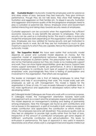 (b)
Custodial Model In Autocratic model the employees work for substance
and obey orders of boss, because they feel insecurity. They give minimum
performance. Though they do not talk back, they show their feelings like
frustration and aggression on their families etc. To dispel in security, frustration
and aggression and improve quality of life the progressive employers need to
play a custodian or parental role. Hence, Employers Union and Government
started interacting and taking steps towards security needs of employees.
Custodial approach can be successful when the organization has sufficient
economic resources, to pay benefits like pension to employees. Then only
security can be used as a motivating factor. The result is unlike in autocratic
model the employee starts depending on the organization rather than on their
boss. Employees are now satisfied for having security and get motivated to
give better results in work. But still they are not motivated so much to give
maximum capacity to which they are capable. Hence this model is better than
autocratic model.
(c)
The Supportive Model We have seen earlier that autocratic model
depends on power and custodial model depends on money. But the
supportive model of organizational behaviour depends on leadership to
motivate employees to perform better. The presumption here is that workers
are not by themselves passive but they are made so by inadequate support
and work. They can show higher responsibilities, given a chance. Support here
means support extended in better job performance. A drive is developed
among employees to contribute. Such type of support by management in
employees' work, psychologically they have a feeling of participation and
involvement in the organization. Their efforts are recognized.
The leader or manager's role is that of helping employees to solve their
problems and help in accomplishing their work. This model works well with
employees as well as with management. This model is helpful for the
organization in times of crisis, if it was sincerely followed in profitable times. It
has more significance and application in developed nations rather than in
developing nations
(d) Colleagial Model Colleagues are those who work with a common purpose.
In colleagial model, the management orientation towards team-work
management acts as a coach and the employees respond with responsibility.
This model depends on management's building and feeling of partnership
among employees. Here the managers are found as joint contributions and
not as bosses In this approach, a spirit of mutuality is built, wnere every person
makes contribution and appreciates the contribution or efforts made by
others. The employees become self disciplined. They produce quality work as
they feel an obligation to provide high quality rather than for fear of boss.
Irrespective of the amount of contribution employees get some degree of
fulfillment, worthwhile contribution and self-actualization. This leads to
enthusiasm in performance. This type of approach is very useful in research
laboratories and others where work is unprogrammed and requires intellectual

 