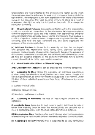 Organizations are worst affected by the environmental factors due to which
the employees lose the will power to work hard and pursue their goals in the
right earnest. The employees suffer from depression when there is downward
swings in the economy. They also become immune to stress as a result of
anxiousness about job security due to layoffs as the profits of the companies
slowly start dwindling.
(b)
Organizational Problems Organizational factors within the organization
could also sometimes cause stress to the employees. Working atmospheres
within the orgranisation could also lead to stress. Inter-dependence and poor
personal relationships generally cause worries and tensions, thus leading to
conflicts of opinions. Undesirable and dangerous working conditions like overcrowding, bad heat and light conditions etc. also could aggravate the
problems of the employees further.
(c) Individual Problems Individual factors normally are from the employee's
own personal life. Matrimonial issues, family issues, personal economic
problems and personality characteristics happen to threaten the progress of
an individual. Sometimes it so happens that an individual is quite happy at the
job field but personal problems at the domestic front force him to quit the
current job and look for better opportunities elsewhere.
Q.6

Give Classification of Stress in Different Category.

Ans.: Classification of Stress Stress can be classified into following categories
(a)
According to Effect Under this category, an individual experiences
positive or negative vibrations. He might either become eccentric or might end
up having depression. So either way this stress is supposed to be harmful. Under
this kind of stress individuals experience three types of feelings which are as
follows
(i) Eustress - Positive Stress
(ii) Distress - Negative Stress
(iii) Neustress - Indifference to Stress
(b)
According to Availability The type of stress is again divided into two
categories
(i) Avoidable Stress Stress due to past reasons forcing individual to hide or
refrain from meeting others or when the individual had just decided not to
meet a particular person, even if he had noticed him from a distance.
(ii) Non-avoidable Stress This stress affects an individual when he breaks down
after receiving the news that his dearest friend had departed due to accident.
(iii) According to intensity Intensity stress is supported to be very harmful but

 