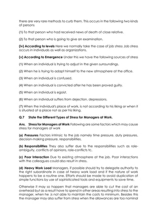 there are very rare methods to curb them. This occurs in the following two kinds
of persons
(1) To that person who had received news of death of close relative.
(2) To that person who is going to give an examination.
(iv) According to levels Here we normally take the case of job stress Job stress
occurs in individuals as well as organizations.
(v) According to Emergence Under this we have the following sources of stress
(1) When an individual is trying to adjust in the given surroundings.
(2) When he is trying to adapt himself to the new atmosphere at the office.
(3) When an individual is confused.
(4) When an individual is convicted after he has been proved guilty.
(5) When an individual is egoist.
(6) When an individual suffers from dejection, depressions.
(7) When the individual's place of work, is not according to his liking or when it
is situated at a place not as per his liking.
Q.7

State the Different Types of Stress for Managers at Work.

Ans. Stress for Managers at Work Following are some factors which may cause
stress for managers at work
(a) Pressures Factors intrinsic to the job namely time pressure, duty pressures,
decision-making pressure, responsibilities.
(b) Responsibilities They also suffer due to the responsibilities such as roleambiguity, conflicts of opinions, role-conflicts tc.
(c) Poor Interaction Due to existing atmosphere at the job. Poor interactions
with the colleagues could also result in stress.
(d) Heavy Work Load Managers, if possible should try to delegate authority to
the right subordinate in case of heavy work load and if the nature of work
happens to be a routine one. Efforts should be made to avoid duplication of
simple functions by use of sophisticated tools and equipments to save time.
Otherwise it may so happen that managers are able to cut the cost of an
overhead but as a result have to spend in other areas resulting into stress to the
manager, when he .is not able to maintain the costs to minimum. Besides this
the manager may also suffer from stress when the allowances are too nominal

 