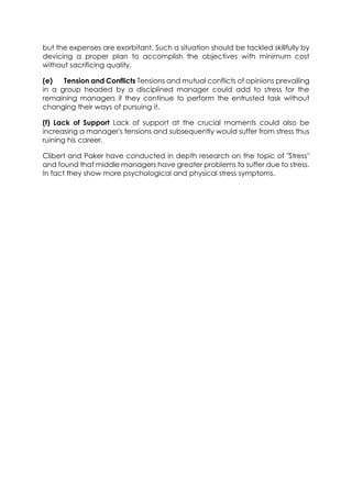 but the expenses are exorbitant. Such a situation should be tackled skillfully by
devicing a proper plan to accomplish the objectives with minimum cost
without sacrificing quality.
(e)
Tension and Conflicts Tensions and mutual conflicts of opinions prevailing
in a group headed by a disciplined manager could add to stress for the
remaining managers if they continue to perform the entrusted task without
changing their ways of pursuing it.
(f) Lack of Support Lack of support at the crucial moments could also be
increasing a manager's tensions and subsequently would suffer from stress thus
ruining his career.
Clibert and Paker have conducted in depth research on the topic of "Stress"
and found that middle managers have greater problems to suffer due to stress.
In fact they show more psychological and physical stress symptoms.

 