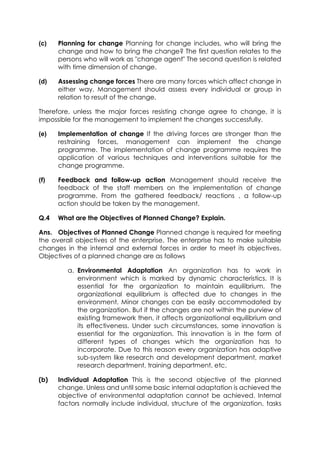 (c)

Planning for change Planning for change includes, who will bring the
change and how to bring the change? The first question relates to the
persons who will work as "change agent" The second question is related
with time dimension of change.

(d)

Assessing change forces There are many forces which affect change in
either way. Management should assess every individual or group in
relation to result of the change.

Therefore, unless the major forces resisting change agree to change, it is
impossible for the management to implement the changes successfully.
(e)

Implementation of change If the driving forces are stronger than the
restraining forces, management can implement the change
programme. The implementation of change programme requires the
application of various techniques and interventions suitable for the
change programme.

(f)

Feedback and follow-up action Management should receive the
feedback of the staff members on the implementation of change
programme. From the gathered feedback/ reactions , a follow-up
action should be taken by the management.

Q.4

What are the Objectives of Planned Change? Explain.

Ans. Objectives of Planned Change Planned change is required for meeting
the overall objectives of the enterprise. The enterprise has to make suitable
changes in the internal and external forces in order to meet its objectives.
Objectives of a planned change are as follows
a. Environmental Adaptation An organization has to work in
environment which is marked by dynamic characteristics. It is
essential for the organization to maintain equilibrium. The
organizational equilibrium is affected due to changes in the
environment. Minor changes can be easily accommodated by
the organization. But if the changes are not within the purview of
existing framework then, it affects organizational equilibrium and
its effectiveness. Under such circumstances, some innovation is
essential for the organization. This innovation is in the form of
different types of changes which the organization has to
incorporate. Due to this reason every organization has adaptive
sub-system like research and development department, market
research department, training department, etc.
(b)

Individual Adaptation This is the second objective of the planned
change. Unless and until some basic internal adaptation is achieved the
objective of environmental adaptation cannot be achieved. Internal
factors normally include individual, structure of the organization, tasks

 