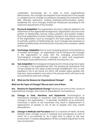 undertaken, technology etc. In order to have organizational
effectiveness, the changes are required to be introduced in the people
i.e. people have to change according to changing circumstances their
skills, attitudes, behaviour, working methods,communication system,
leadership etc. Such changes should be introduced according to the
need and requirement of the situation.
(c)

Structural Adaptation The organization structure is directly related to the
attainment of the organizational objectives. Organization structure is the
pattern of relationships among various positions and position holders.
Structural adaptation involves making changes in the internal structure
of the organization. Such as changes in the work assignment, structure
of authority, pattern of relationships etc. Such changes are necessary as
traditional relationships and interactions may become outdated, useless
and invalid.

(d)

Technology Adaptation Due to ever increasing growth and importance
of modern technology , an organization has to introduce the changes
in the organization to cope with the changing environment.
Technological changes include changes in plant and equipment,
techniques of job performance, methods of production, etc.

(e)

Task Adaptation Technological changes result in introducing many types
of changes in the organizational task. The existing job techniques may
not be suitable for new types of jobs and job enlargement. Thus, a new
equilibrium has to be found out which will suitably adjust people with
their jobs. Many problems may arise in this process which will have to be
encountered by planned change.

Q.5

What are the Reasons for Organizational Change?

OR

What are the Types of Change? Discuss each one of them.
Ans. Reasons for Organizational Change Following are some of the causes of
organizational changes which lead to disequilibrium and resistance
(a)

Change in Tools, Machines and Equipments Technological or
mechanical changes in machines, tools and equipments may bring
change in the organization, i ">r example, installation of an automatic
machinery in place of old machinery may result in displacement or
replacement of people or loss of job to people and may create
disequilibrium.

(b)

Change in Methods and Procedure Man is a creature of habits. He feels
irritated when change occurs in methods and procedures of work of
which he is accustomed to. As it takes time to adjust to the new
environment, it creates disequilibrium till the complete adjustment to the
new environment.

 