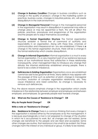 (c)

Change in Business Condition Changes in business conditions such as
change in the quality of product, change in the marketing system or
practices, business cycles, changes in industrial policies, etc. will create
disequilibrium in the work environment.

(d)

Change in Managerial Personnel Change in the managerial personnel
in the organization may result in disequilibrium A personnel may retire or
change place or may be appointed a fresh, this will all affect the
policies, practices, procedures and programmes of the organization
and the people are to adjust themselves accordingly.

(e)

Change in Formal Organization Structure The Formal organization
structure establish a formal line of command of authority and
responsibility in an organization. Along with these lines, channels of
communication and interpersonal rei~ ons are established. If there is a
change in this formal organization structure, there will be a change in
the formal relationship which creates disequilibrium.

(f)

Change in Informal Organization Informal organization is a must in every
formal organization. It is a very important part of our existence because
many of our motivational forces find satisfaction in these relationship
Consequently, when management likes to introduce any change that
disturbs the informal relationship established among people, there is
bond to be a state of imbalance.

(g)

Deficiencies in Existing Organization Organizations once are established
cannot be said to be good for all times. Many defects may appear with
the passage of time such as extention of plant, change in managerial
functions, evolution of complex organization relationship, etc. They
cause imbalance and need correction. So change is necessary to
remove such deficiencies.

Thus, the above reasons emphasis change in the organization which create
imbalance in the relationship between employer and employee and between
employee, and employee. So generally people resist towards change.
Q.6

What are the Causes of 'Resistance to Change'? OR

Why do People Resist Change?

OR

Write a note on "Resistance to Change".
Ans. Resistance to Change There is a common thinking that every change in
the organization is resisted either by the employees or by the management. It
is because psychologically a man is not prepared to change of the situation
in which he is accustomed to work. But, all changes are not resisted. Some
changes are beneficial to the people and are liked and accepted. Some
other changes are routine, that resistance is too small to be evident. But those
changes harm the interest of any individual or group, it is likely to be resisted.

 