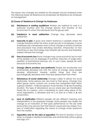 The reason why changes are resisted by the people may be analyzed under
the following heads (a) Resistance by employees (b) Resistance by employer
or management.
(I) Causes of 'Resistance to Change' by Employees
(a)

Disturbance in existing equilibrium Workers are habitual to work in a
particular situation and the change disturbs that situation of the
environment in which the individuals and the groups exist.

(b)

Imbalance in
satisfaction.

(c)

Insecurity to jobs A quick and violent resistance is possible where the
change threatens either the status or job security to employees. If some
employees are unemployed, even a minor change or revision of policies
and procedure may evoke disturbing reactions. Introduction of new
machinery or new technology may threaten job security and therefore,
workers will resist the change.

(d)

Fear of economic loss Some changes may cause economic loss to most
of the people such as stoppage of overtime, reduction of wage rates,
abolition of promotional avenues, etc. In such cases, people do resist
because of economic loss.

(e)

Change affects emotions and sentiments People are emotionally and
sentimentally disturbed only with the name of change. Some people
develop attachment towards certain things and they are
psychologically disturbed when they fear detachment from them.

(f)

Disturbance of social relationship Change is likely to disturb the social
relationship. Some persons are very loyal to their group. Change may
affect group, norms, customs, etc. or even the composition itself. When
a group is broken --nd a new group is to be formed, it is a very frustrating
situation. This type of disturbance occurs where jobs are transferable.
Family life of a person, who is transferred to some other place of the
same organization, is disturbed and he is to start as a fresh in a new
environment.

(g)

Lack of clarification Different people will see different meaning and
interpretations in the proposed change. Some people may realize the
change as an indication of their poor performance on the job while
some others may assume that their branch would soon be closed. Thus,
lack of clarification regarding the nature of change invites resistance
from the workers.

(h)

Opposition only for the sake of opposition This kind of situation is found
when a change is resisted emotionally and sentimentally without going
into logic of it.

need

satisfaction

Change may decrease

need

 