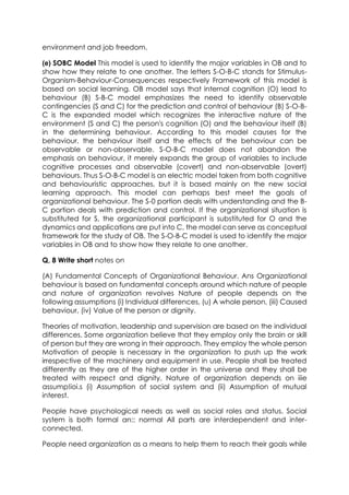 environment and job freedom.
(e) SOBC Model This model is used to identify the major variables in OB and to
show how they relate to one another. The letters S-O-B-C stands for StimulusOrganism-Behaviour-Consequences respectively Framework of this model is
based on social learning. OB model says that internal cognition (O) lead to
behaviour (B) S-B-C model emphasizes the need to identify observable
contingencies (S and C) for the prediction and control of behaviour (B) S-O-BC is the expanded model which recognizes the interactive nature of the
environment (S and C) the person's cognition (O) and the behaviour itself (B)
in the determining behaviour. According to this model causes for the
behaviour, the behaviour itself and the effects of the behaviour can be
observable or non-observable. S-O-B-C model does not abandon the
emphasis on behaviour, it merely expands the group of variables to include
cognitive processes and observable (covert) and non-observable (overt)
behaviours. Thus S-O-B-C model is an electric modei taken from both cognitive
and behaviouristic approaches, but it is based mainly on the new social
learning approach. This model can perhaps best meet the goals of
organizational behaviour. The S-0 portion deals with understanding and the BC portion deals with prediction and control. If the organizational situation is
substituted for S, the organizational participant is substituted for O and the
dynamics and applications are put into C, the model can serve as conceptual
framework for the study of OB. The S-O-B-C model is used to identify the major
variables in OB and to show how they relate to one another.
Q, 8 Write short notes on
(A) Fundamental Concepts of Organizational Behaviour. Ans Organizational
behaviour is based on fundamental concepts around which nature of people
and nature of organization revolves Nature of people depends on the
following assumptions (i) Individual differences, (u) A whole person, (iii) Caused
behaviour, (iv) Value of the person or dignity.
Theories of motivation, leadership and supervision are based on the individual
differences. Some organization believe that they employ only the brain or skill
of person but they are wrong in their approach. They employ the whole person
Motivation of people is necessary in the organization to push up the work
irrespective of the machinery and equipment in use. People shall be treated
differently as they are of the higher order in the universe and they shall be
treated with respect and dignity. Nature of organization depends on iiie
assump!ioi.s (i) Assumption of social system and (ii) Assumption of mutual
interest.
People have psychological needs as well as social roles and status. Social
system is both formal an:: normal All parts are interdependent and interconnected.
People need organization as a means to help them to reach their goals while

 