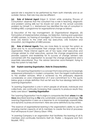 special role is required to be performed by them both internally and as an
outsider. Hence, their role may also be different.
(a)
Role of External Agent Edgar H. Schein while analyzing 'Process of
Consultation' observes that the consultant has a role in teaching, diagnostic
and problem solving skills but he should not work on the actual concrete
problem by himself. S. L. Maheshwari has identified the role of consultant in
installing MBO, a programme for organizational change as follows
(i) Education of the top management, (ii) Organizational diagnosis, (iii)
Formulation of implementation strategy, (iv) Selection, training and supervision
of MBO advisers, (v) Training of managers, (vi) Process consultants on the top
level, (vii) Advice to the chief and top executives, (viii) Evolution and
innovation, (ix) Integration of MBO process.
(b)
Role of Internal Agents They are more likely to accept the system as
given and try to accommodate their change tactics to the need of the,
organization. These internal agents are of two types chief executives and
change adviser to chief executives, sponsor the change programmes and
provides supports and leadership for its success of change adviser's role
concerned with the organization to accept the change programme and is
essentially educational. Thus, the advisor becomes socio-therapist, trying to
help the system to help itself.
Q.8

Explain Learning Organization. State its Characteristics.

Ans. The Learning Organization is a concept that is becoming an increasingly
widespread philosophy in modern companies, from the largest multinationals
to the smallest ventures. What is achieved by this philosophy depends
considerably on one's interpretation of it and commitment to it. The quote
below gives a simple definition that we felt was the true ideology behind the
Learning Organization.
"A Learning Organization is one in which people at all levels, individuals and
collectively, are continually increasing their capacity to produce results they
really care about." Learning Organization
The 'Learning Organization' has its origins in companies like Shell, where Ane de
Geus described learning as the only sustainable competitive advantage. The
Learning Organization is seen as a response to an increasingly unpredictable
and dynamic business environment. Here are some definitions by key writers.
"The essence of organizational learning is the organsiation's ability to use the
amazing mental capacity of all its members to create the kind of processes
that will improve its own" (Nancy Dixon 1994).
"A Learning Company is an organsiation that facilitates the learning of all its
members and continually transforms itself (M. Pedler, J. Burgoyne and Tom
Boydell, 1991).

 