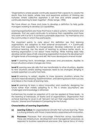 "Organizations where people continually expand their capacity to create the
results they truly desire, where new and expensive patterns of thinking are
nurtured, where collective aspiration is set free and where people are
continually learning to learn together". (Peter Senge, 1990).
We have drawn on these and more to develop a definition to help guide
managers warding to develop LO capabilities.
Learning organizations are those that have in place systems, mechanisms and
probesses, that are used continually to enhance their capabilities and those
who work with it or for it, to achieve sustainable objectives - for themselves and
the communities in which they participate.
The important points to note about this definition are that learning
organizations Are adaptive to their external environmeht. • • Continually
enhance their capability to change/adapt. Develop collective as well as
individual learning. Use the results of learning to achieve better results. A
learning organization is not about 'mere training'. While training does help
develop certain types of skill, a learning organization involves the development
of higher levels of knowledge and skill. We have developed a 4-level model
Level 1 Learning facts, knowledge, processes and procedures. Applies to
known situations where changes are minor.
Level 2 Learning new job skills that are transferable to other situations. Applies
to new situations where existing responses need to be changed. Bringing in
outside expertise is a useful tool here.
Level 3 Learning to adapt. Applies to more dynamic situations where the
solutions need developing. Experimentation, and deriving lessons from success
and failure is the mode of learning here.
Level 4 Learning to learn Is about innovation and creativity; designing the
future rather than merely adapting to it. This is where assumptions are
challenged and knowledge is reframed
Furthermore this model (or adoption of it) can be applied at three levels - to
the learning of individuals, of teams and of organizations. Organization that
achieve learning to Level 4 will "reinvent not just their organization but their
industry" (Hamei and Prahaled in Competing for the Future).
Characteristics of Learning Organization
(a)

Learning Culture An organizational climate that nurtures learning. There
is a strong similarity with those characteristics associated with innovation.

(b)

Processes Processes that encourage interaction across boundaries.
These are infrastructure, development and management processes, as
opposed to business operational processes (the typical focus of many

 