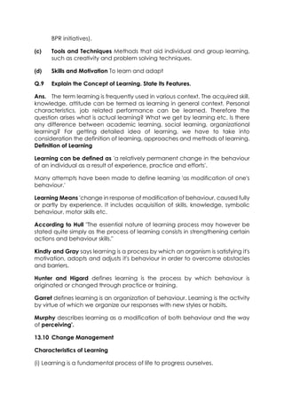 BPR initiatives).
(c)

Tools and Techniques Methods that aid individual and group learning,
such as creativity and problem solving techniques.

(d)

Skills and Motivation To learn and adapt

Q.9

Explain the Concept of Learning. State its Features.

Ans. The term learning is frequently used in various context. The acquired skill,
knowledge, attitude can be termed as learning in general context. Personal
characteristics, job related performance can be learned. Therefore the
question arises what is actual learning? What we get by learning etc. Is there
any difference between academic learning, social learning, organizational
learning? For getting detailed idea of learning, we have to take into
consideration the definition of learning, approaches and methods of learning.
Definition of Learning
Learning can be defined as 'a relatively permanent change in the behaviour
of an individual as a result of experience, practice and efforts'.
Many attempts have been made to define learning 'as modification of one's
behaviour.'
Learning Means 'change in response of modification of behaviour, caused fully
or partly by experience. It includes acquisition of skills, knowledge, symbolic
behaviour, motor skills etc.
According to Hull "The essential nature of learning process may however be
stated quite simply as the process of learning consists in strengthening certain
actions and behaviour skills."
Kindly and Gray says learning is a process by which an organism is satisfying it's
motivation, adopts and adjusts it's behaviour in order to overcome obstacles
and barriers.
Hunter and Higard defines learning is the process by which behaviour is
originated or changed through practice or training.
Garret defines learning is an organization of behaviour. Learning is the activity
by virtue of which we organize our responses with new styles or habits.
Murphy describes learning as a modification of both behaviour and the way
of perceiving'.
13.10 Change Management
Characteristics of Learning
(i) Learning is a fundamental process of life to progress ourselves.

 