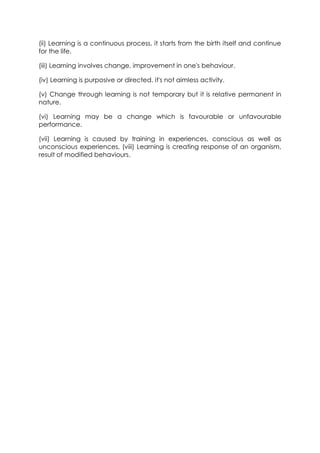 (ii) Learning is a continuous process, it starts from the birth itself and continue
for the life.
(iii) Learning involves change, improvement in one's behaviour.
(iv) Learning is purposive or directed, it's not aimless activity.
(v) Change through learning is not temporary but it is relative permanent in
nature.
(vi) Learning may be a change which is favourable or unfavourable
performance.
(vii) Learning is caused by training in experiences, conscious as well as
unconscious experiences, (viii) Learning is creating response of an organism,
result of modified behaviours.

 