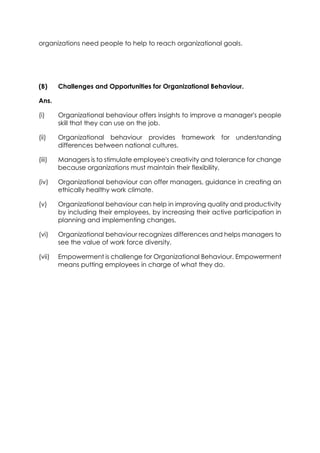 organizations need people to help to reach organizational goals.

(B)

Challenges and Opportunities for Organizational Behaviour.

Ans.
(i)

Organizational behaviour offers insights to improve a manager's people
skill that they can use on the job.

(ii)

Organizational behaviour provides framework for understanding
differences between national cultures.

(iii)

Managers is to stimulate employee's creativity and tolerance for change
because organizations must maintain their flexibility,

(iv)

Organizational behaviour can offer managers, guidance in creating an
ethically healthy work climate.

(v)

Organizational behaviour can help in improving quality and productivity
by including their employees, by increasing their active participation in
planning and implementing changes,

(vi)

Organizational behaviour recognizes differences and helps managers to
see the value of work force diversity,

(vii)

Empowerment is challenge for Organizational Behaviour. Empowerment
means putting employees in charge of what they do.

 