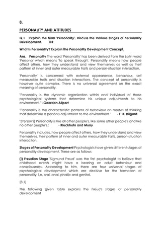 8.
PERSONALITY AND ATTITUDES
Q.1 Explain the term 'Personality'. Discuss the Various Stages of Personality
Development.
OR
What is Personality? Explain the Personality Development Concept.
Ans. Personality The word 'Personality' has been derived from the Latin word
'Persona' which means 'to speak through'. Personality means how people
affect others, how they understand and view themselves as well as theif
pattern of inner and outer measurable traits and person-situation interaction.
'Personality' is concerned with external appearance, behaviour, self
measurable traits and situation interactions. The concept of personality is
however quite complex. There is no universal agreement on the exact
meaning of personality.
"Personality is the dynamic organization within and individual of those
psychological systems that determine his unique adjustments to his
environment." -Geordon Allport
"Personality is the characteristic patterns of behaviour an modes of thinking
that determine a person's adjustment to the environment."
- E. R. Hilgard
"(Person's) Personality is like all other people's, like some other people's and like
no other people's.:
- Kluckhotn and Murry
Personality includes, how people affect others, how they understand and view
themselves, their pattern of inner and outer measurable traits, person-situation
interaction.
Stages of Personality Development Psychologists have given different stages of
personality development. These are as follows
(i) Freudian Stage 'Sigmund Freud' was the first psychologist to believe that
childhood events might have a bearing on adult behaviour and
consciousness. According to him, there are four universal stages of
psychological development which are decisive for the formation of
personality, i.e. oral, anal, phallic and genital.
(8.1)
The following given table explains the Freud's stages of personality
development

 