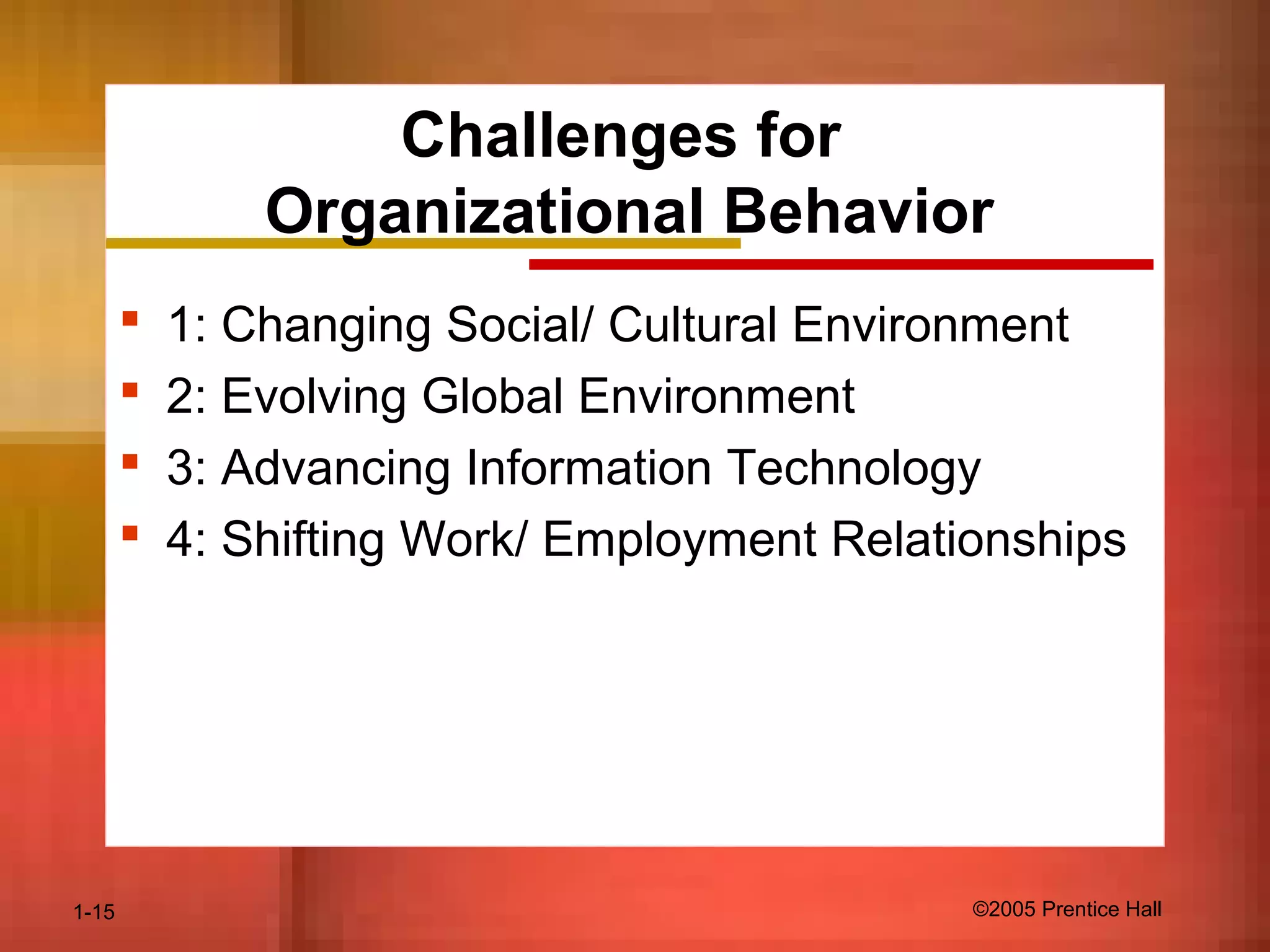 1-15 ©2005 Prentice Hall
Challenges for
Organizational Behavior
 1: Changing Social/ Cultural Environment
 2: Evolving Global Environment
 3: Advancing Information Technology
 4: Shifting Work/ Employment Relationships
 