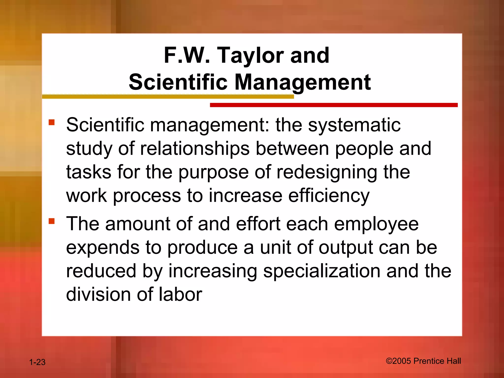 1-23 ©2005 Prentice Hall
F.W. Taylor and
Scientific Management
 Scientific management: the systematic
study of relationships between people and
tasks for the purpose of redesigning the
work process to increase efficiency
 The amount of and effort each employee
expends to produce a unit of output can be
reduced by increasing specialization and the
division of labor
 