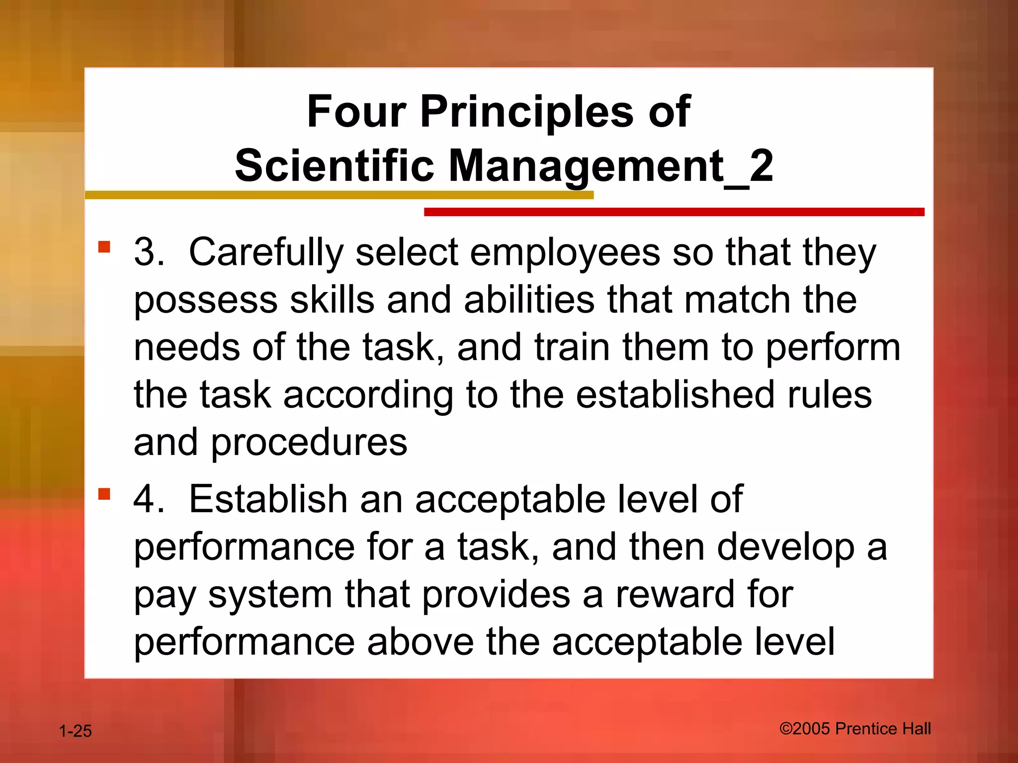 1-25 ©2005 Prentice Hall
Four Principles of
Scientific Management_2
 3. Carefully select employees so that they
possess skills and abilities that match the
needs of the task, and train them to perform
the task according to the established rules
and procedures
 4. Establish an acceptable level of
performance for a task, and then develop a
pay system that provides a reward for
performance above the acceptable level
 