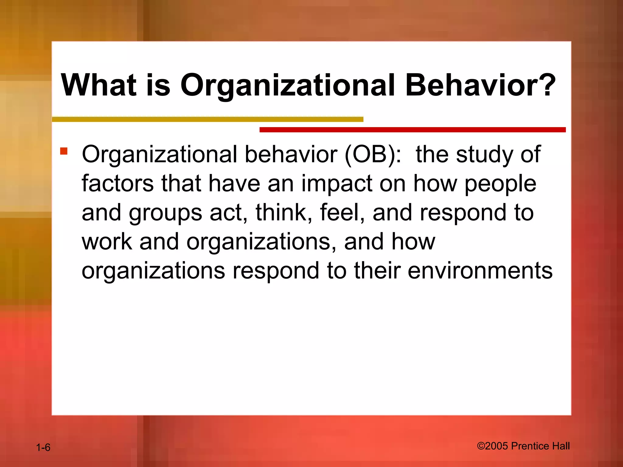 1-6 ©2005 Prentice Hall
What is Organizational Behavior?
 Organizational behavior (OB): the study of
factors that have an impact on how people
and groups act, think, feel, and respond to
work and organizations, and how
organizations respond to their environments
 