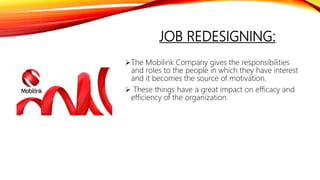 JOB REDESIGNING:
The Mobilink Company gives the responsibilities
and roles to the people in which they have interest
and it becomes the source of motivation.
 These things have a great impact on efficacy and
efficiency of the organization
 