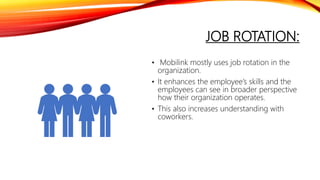 JOB ROTATION:
• Mobilink mostly uses job rotation in the
organization.
• It enhances the employee’s skills and the
employees can see in broader perspective
how their organization operates.
• This also increases understanding with
coworkers.
 