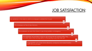 JOB SATISFACTION:
Job satisfaction is the extent to which an employee is satisfied from his job.
The employees are free to take decisions.
The employees can work from home in case of any problem or emergency.
The employees are provided a choice to opt among the two working shifts. They
can either work in the morning shift or in the evening, as per their own will.
Fringe benefits such as fuel, home allowance, conveyance and medical facilities
(OPD, IPD) are provided.
 
