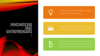 INNOVATIONS
AND
ENTREPRENUERS
:
A department by the name “Ideas” is made for
innovations and entrepreneurs.
This department listens and approves any new
ideas made for the betterment of the business.
They also allot a team to the innovator or idea
implementer while giving them a good amount
of finance to help them reach their desired goal.
 