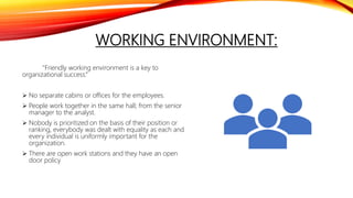 WORKING ENVIRONMENT:
"Friendly working environment is a key to
organizational success.“
 No separate cabins or offices for the employees.
 People work together in the same hall; from the senior
manager to the analyst.
 Nobody is prioritized on the basis of their position or
ranking, everybody was dealt with equality as each and
every individual is uniformly important for the
organization.
 There are open work stations and they have an open
door policy
 
