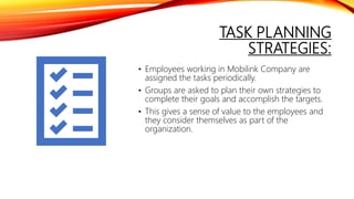 TASK PLANNING
STRATEGIES:
• Employees working in Mobilink Company are
assigned the tasks periodically.
• Groups are asked to plan their own strategies to
complete their goals and accomplish the targets.
• This gives a sense of value to the employees and
they consider themselves as part of the
organization.
 
