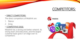 COMPETITORS:
• DIRECT COMPETITORS:
The direct competitors of Mobilink are:
1. Telenor
2. Zong
• COMPETITIVE EDGE:
Mobilink has a strong and better network. Its
strong team and executives, and the largest
customer base gives it an edge over its
competitors.
 