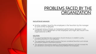 PROBLEMS FACED BY THE
ORGANIZATION:
FAVOURTISM BY MANAGER:
 Another problem faced by the employees is the favoritism by the manager
to some of the employees.
 It imposed serious threats on Company’s performance, decrease in Job
satisfaction and engagement of the employees and might also result in the
organizational conflict.
SOLUTION:
 It is recommended that the organization should introduce or establish a policy
prohibiting favoritism in the workplace.
 The organization should specify practices that are considered favoritism and indicate
punishment related to favoritism practices.
 This will lead to the positive impact in the employee’s behavior and also increase the
job satisfaction and improve the relationships between the employees.
 