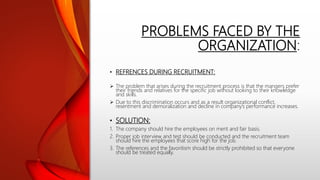 PROBLEMS FACED BY THE
ORGANIZATION:
• REFRENCES DURING RECRUITMENT:
 The problem that arises during the recruitment process is that the mangers prefer
their friends and relatives for the specific job without looking to their knowledge
and skills.
 Due to this discrimination occurs and as a result organizational conflict,
resentment and demoralization and decline in company’s performance increases.
• SOLUTION:
1. The company should hire the employees on merit and fair basis.
2. Proper job interview and test should be conducted and the recruitment team
should hire the employees that score high for the job.
3. The references and the favoritism should be strictly prohibited so that everyone
should be treated equally.
 