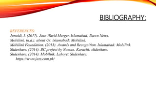 BIBLIOGRAPHY:
REFERENCES:
Junaidi, I. (2017). Jazz-Warid Merger. Islamabad: Dawn News.
Mobilink. (n.d.). about Us. islamabad: Mobilink.
Mobilink Foundation. (2013). Awards and Recognition. Islamabad: Mobilink.
Slideshare. (2014). BC project by Noman. Karachi: slideshare.
Slideshare. (2014). Mobilink. Lahore: Slideshare.
https://www.jazz.com.pk/
 