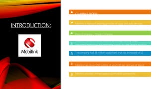 INTRODUCTION:
COMPANY’S PROFILE:
Mobilink is Pakistan’s leading provider of voice and data services.
Parent Company : Vimple Company.
Mobilink maintains market leadership through cutting-edge,
integrated technology, the strongest brands and the largest portfolio
of value added services.
The company had 38 million subscribers that has increased to 52
million after merging with Warid.
Mobilink has closed 260 outlets, of which 80 per cent are of Warid.
Mobilink provides uninterrupted countrywide connectivity,
customer services and international roaming in over 140 countries.
 