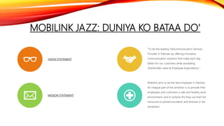 MOBILINK JAZZ: DUNIYA KO BATAA DO'
VISION STATEMENT:
“To be the leading Telecommunication Services
Provider in Pakistan by offering innovative
Communication solutions that make each day
better for our customers while exceeding
Shareholder value & Employee Expectations.”
MISSION STATEMENT:
Mobilink aims to be the best employer in Pakistan.
An integral part of this ambition is to provide their
employees and customers a safe and healthy work
environment, and to achieve this they use their full
resources to prevent accidents and illnesses in the
workplace.
 
