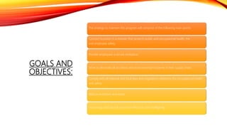 GOALS AND
OBJECTIVES:
The strategy to maintain this program will comprise of the following main points:
Conduct business in a manner that protects public and occupational health, the
and employee safety.
Provide employees a secure workplace.
Strive to eliminate all accidents and environmental incidents in their supply chain.
Comply with all national and local laws and regulations related to the occupational health
and safety.
Reduce emissions and waste.
Use energy and natural resources efficiently and intelligently.
 