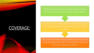 COVERAGE:
Along with nationwide coverage, Mobilink also provides true
International Roaming in over 140 countries with more than
300 partner operators worldwide.
It connects over 31.6 million family members every second of
the day with exceptional voice quality due to its broad
coverage.
Mobilink provides the widest coverage network, covering
than 10,000+ cities, towns, and villages across Pakistan.
 