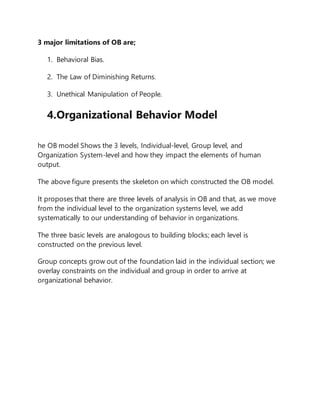 3 major limitations of OB are;
1. Behavioral Bias.
2. The Law of Diminishing Returns.
3. Unethical Manipulation of People.
4.Organizational Behavior Model
he OB model Shows the 3 levels, Individual-level, Group level, and
Organization System-level and how they impact the elements of human
output.
The above figure presents the skeleton on which constructed the OB model.
It proposes that there are three levels of analysis in OB and that, as we move
from the individual level to the organization systems level, we add
systematically to our understanding of behavior in organizations.
The three basic levels are analogous to building blocks; each level is
constructed on the previous level.
Group concepts grow out of the foundation laid in the individual section; we
overlay constraints on the individual and group in order to arrive at
organizational behavior.
 