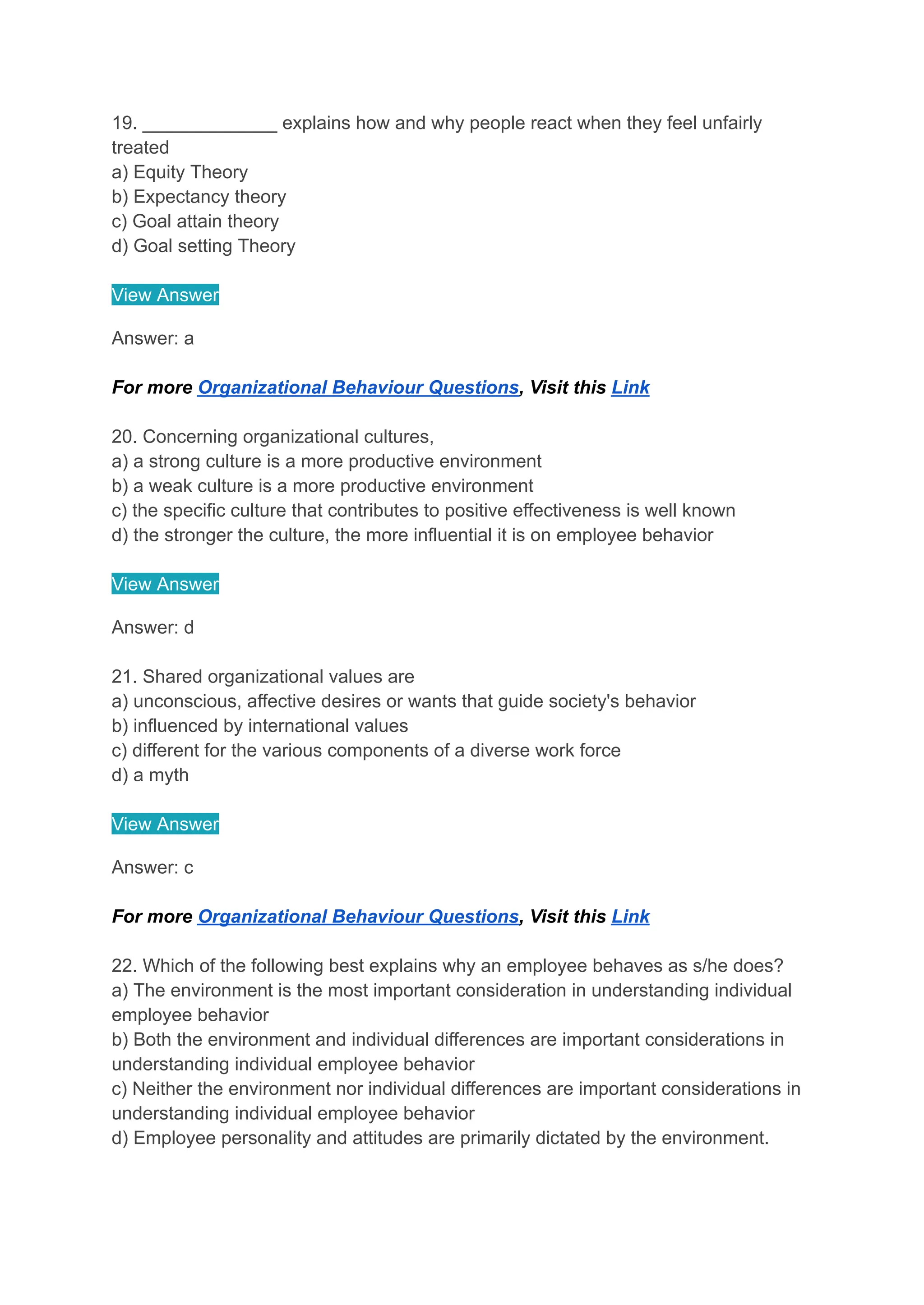 19. _____________ explains how and why people react when they feel unfairly
treated
a) Equity Theory
b) Expectancy theory
c) Goal attain theory
d) Goal setting Theory
View Answer
Answer: a
For more Organizational Behaviour Questions, Visit this Link
20. Concerning organizational cultures,
a) a strong culture is a more productive environment
b) a weak culture is a more productive environment
c) the specific culture that contributes to positive effectiveness is well known
d) the stronger the culture, the more influential it is on employee behavior
View Answer
Answer: d
21. Shared organizational values are
a) unconscious, affective desires or wants that guide society's behavior
b) influenced by international values
c) different for the various components of a diverse work force
d) a myth
View Answer
Answer: c
For more Organizational Behaviour Questions, Visit this Link
22. Which of the following best explains why an employee behaves as s/he does?
a) The environment is the most important consideration in understanding individual
employee behavior
b) Both the environment and individual differences are important considerations in
understanding individual employee behavior
c) Neither the environment nor individual differences are important considerations in
understanding individual employee behavior
d) Employee personality and attitudes are primarily dictated by the environment.
 